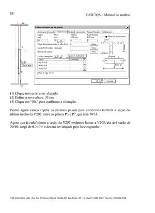 CAD/TQS – Manual do usuário
TQS Informática Ltda. Rua dos Pinheiros 706 c/2 05422-001 São Paulo SP Tel (0xx11) 3083-2722 Fax (0xx11) 3083-2798
88
(1) Clique no trecho a ser alterado.
(2) Defina a nova altura: 35 cm.
(3) Clique em “OK” para confirmar a alteração.
Pronto agora vamos repetir os mesmos passos para alterarmos também a seção do
último trecho da V207, entre os pilares P3 e P7, que terá 50/35.
Agora que já redefinimos a seção da V207 podemos lançar a V208, ela terá seção de
20/40, carga de 0.9 tf/m e deverá ser lançada pela face esquerda:
 