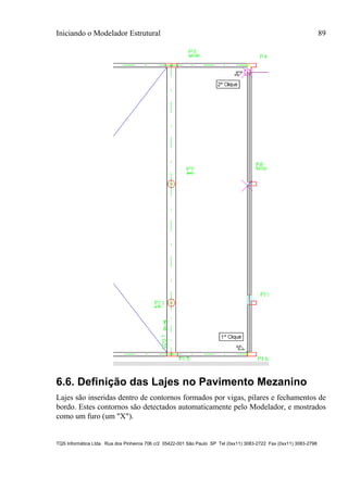 Iniciando o Modelador Estrutural 89
TQS Informática Ltda. Rua dos Pinheiros 706 c/2 05422-001 São Paulo SP Tel (0xx11) 3083-2722 Fax (0xx11) 3083-2798
6.6. Definição das Lajes no Pavimento Mezanino
Lajes são inseridas dentro de contornos formados por vigas, pilares e fechamentos de
bordo. Estes contornos são detectados automaticamente pelo Modelador, e mostrados
como um furo (um "X").
 