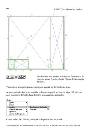 CAD/TQS – Manual do usuário
TQS Informática Ltda. Rua dos Pinheiros 706 c/2 05422-001 São Paulo SP Tel (0xx11) 3083-2722 Fax (0xx11) 3083-2798
90
Esta barra se alterna com as barras de ferramentas de
pilares e vigas. Aperte o botão “Barra de ferramenta
de lajes".
Vamos ligar nossa referência externa para auxiliar na definição das lajes.
A nossa primeira laje a ser inserida, referente ao gradil ao lado da Viga 207, não está
com o contorno definido. Para defini-lo acionaremos o comando:
Com a tecla <F8> dê uma janela por dois pontos próximos ao P11:
 