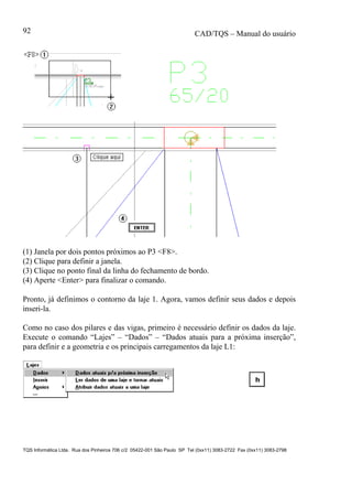 CAD/TQS – Manual do usuário
TQS Informática Ltda. Rua dos Pinheiros 706 c/2 05422-001 São Paulo SP Tel (0xx11) 3083-2722 Fax (0xx11) 3083-2798
92
(1) Janela por dois pontos próximos ao P3 <F8>.
(2) Clique para definir a janela.
(3) Clique no ponto final da linha do fechamento de bordo.
(4) Aperte <Enter> para finalizar o comando.
Pronto, já definimos o contorno da laje 1. Agora, vamos definir seus dados e depois
inseri-la.
Como no caso dos pilares e das vigas, primeiro é necessário definir os dados da laje.
Execute o comando “Lajes” – “Dados” – “Dados atuais para a próxima inserção”,
para definir e a geometria e os principais carregamentos da laje L1:
 