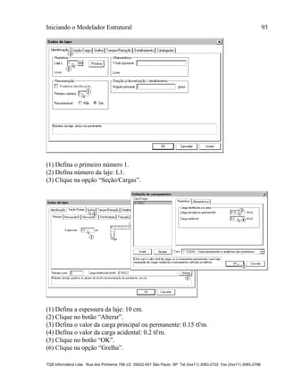 Iniciando o Modelador Estrutural 93
TQS Informática Ltda. Rua dos Pinheiros 706 c/2 05422-001 São Paulo SP Tel (0xx11) 3083-2722 Fax (0xx11) 3083-2798
(1) Defina o primeiro número 1.
(2) Defina número da laje: L1.
(3) Clique na opção “Seção/Cargas”.
(1) Defina a espessura da laje: 10 cm.
(2) Clique no botão “Alterar”.
(3) Defina o valor da carga principal ou permanente: 0.15 tf/m.
(4) Defina o valor da carga acidental: 0.2 tf/m.
(5) Clique no botão “OK”.
(6) Clique na opção “Grelha”.
 