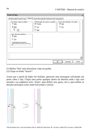 CAD/TQS – Manual do usuário
TQS Informática Ltda. Rua dos Pinheiros 706 c/2 05422-001 São Paulo SP Tel (0xx11) 3083-2722 Fax (0xx11) 3083-2798
94
(1) Defina “Sim” para discretizar a laje em grelha.
(2) Clique no botão “Inserir”.
Assim que a janela de dados for fechada, aparecerá uma mensagem solicitando um
ponto sobre a laje. Clique num ponto qualquer dentro da abertura onde a laje será
inserida e na seqüência tecle <Enter> para definir zero graus, isto é, para definir as
direções principais como sendo horizontal e vertical.
 