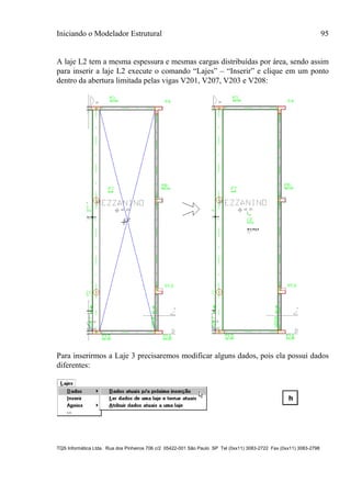 Iniciando o Modelador Estrutural 95
TQS Informática Ltda. Rua dos Pinheiros 706 c/2 05422-001 São Paulo SP Tel (0xx11) 3083-2722 Fax (0xx11) 3083-2798
A laje L2 tem a mesma espessura e mesmas cargas distribuídas por área, sendo assim
para inserir a laje L2 execute o comando “Lajes” – “Inserir” e clique em um ponto
dentro da abertura limitada pelas vigas V201, V207, V203 e V208:
Para inserirmos a Laje 3 precisaremos modificar alguns dados, pois ela possui dados
diferentes:
 