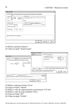 CAD/TQS – Manual do usuário
TQS Informática Ltda. Rua dos Pinheiros 706 c/2 05422-001 São Paulo SP Tel (0xx11) 3083-2722 Fax (0xx11) 3083-2798
96
(1) Defina o primeiro número 3.
(2) Clique na opção “Seção/Cargas”.
(1) Defina a espessura da laje: 10 cm.
(2) Clique no botão “Alterar”.
(3) Defina o valor da carga principal ou permanente: 0.75 tf/m.
(4) Defina o valor da carga acidental: 0 tf/m.
(5) Clique no botão “Ok”.
(6) Clique na opção “Grelha”.
 