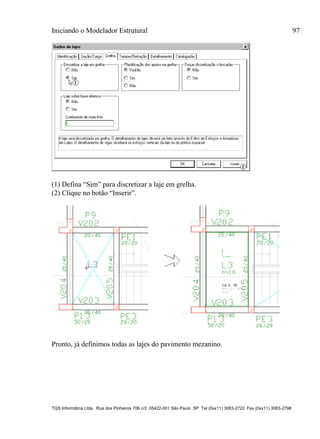 Iniciando o Modelador Estrutural 97
TQS Informática Ltda. Rua dos Pinheiros 706 c/2 05422-001 São Paulo SP Tel (0xx11) 3083-2722 Fax (0xx11) 3083-2798
(1) Defina “Sim” para discretizar a laje em grelha.
(2) Clique no botão “Inserir”.
Pronto, já definimos todas as lajes do pavimento mezanino.
 
