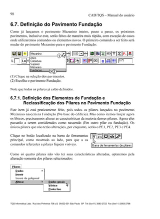 CAD/TQS – Manual do usuário
TQS Informática Ltda. Rua dos Pinheiros 706 c/2 05422-001 São Paulo SP Tel (0xx11) 3083-2722 Fax (0xx11) 3083-2798
98
6.7. Definição do Pavimento Fundação
Como já lançamos o pavimento Mezanino inteiro, passo a passo, os próximos
pavimentos, inclusive este, serão feitos de maneira mais rápida, com exceção de casos
onde utilizaremos comandos ou elementos novos. O primeiro comando a ser feito será
mudar do pavimento Mezanino para o pavimento Fundação:
(1) Clique na seleção dos pavimentos.
(2) Escolha o pavimento Fundação.
Note que todos os pilares já estão definidos.
6.7.1. Definição dos Elementos de Fundação e
Reclassificação dos Pilares no Pavimento Fundação
Este item já está praticamente feito, pois todos os pilares lançados no pavimento
Mezanino nascem na Fundação (Na base do edifício). Mas como iremos lançar agora
os blocos, precisaremos alterar as características da maioria desses pilares. Agora eles
passarão a serem considerados como nascendo (Em outro pilar ou fundação). Os
únicos pilares que não terão alterações, por enquanto, serão o PE1, PE2, PE3 e PE4.
Clique no botão localizado na barra de ferramentas
principal, como mostrado ao lado, para que a os
comandos referentes a pilares fiquem visíveis.
Como só quatro pilares não vão ter suas características alteradas, optaremos pela
alteração somente dos pilares selecionados:
 