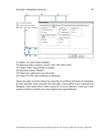 Iniciando o Modelador Estrutural 99
TQS Informática Ltda. Rua dos Pinheiros 706 c/2 05422-001 São Paulo SP Tel (0xx11) 3083-2722 Fax (0xx11) 3083-2798
(1) Digite <N> para seleção múltipla.
(2) Selecione todos os pilares, exceto o PE1, PE2, PE3 e PE4.
(3) Clique <Enter> para encerrar a seleção.
(4) Selecione a pasta “Modelo”.
(5) Clique que o pilar nasce em outro pilar.
(6) Clique em “OK” para confirmar as alterações.
Agora que todos os nossos pilares que nascerão em um bloco (elemento de fundação),
já estão marcados como nascendo em outro pilar, vamos definir nossos elementos de
fundação, como sendo blocos sobre estacas de 32 cm de diâmetro, sendo que a face
superior do bloco coincide com a face superior das vigas baldrames.
 