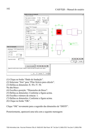 CAD/TQS – Manual do usuário
TQS Informática Ltda. Rua dos Pinheiros 706 c/2 05422-001 São Paulo SP Tel (0xx11) 3083-2722 Fax (0xx11) 3083-2798
102
(1) Clique no botão “Dado de fundação”.
(2) Selecione “Sim” para “Pilar fictício para cálculo”.
(3) Defina as dimensões X: 50 e Y: 50.
Na aba bloco:
(4) Escolha a posição: “Dimensões do bloco”.
(5) Defina as dimensões: Conforme a figura acima.
(6) Escolha o número de estacas: 1.
(7) Defina as dimensões: Conforme a figura acima.
(8) Clique no botão “OK”.
Clique “OK” novamente para a sugestão das dimensões de “DISTF”.
Posteriormente, aparecerá uma tela com a seguinte mensagem:
 