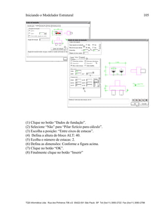 Iniciando o Modelador Estrutural 105
TQS Informática Ltda. Rua dos Pinheiros 706 c/2 05422-001 São Paulo SP Tel (0xx11) 3083-2722 Fax (0xx11) 3083-2798
(1) Clique no botão “Dados de fundação”.
(2) Selecione “Não” para “Pilar fictício para cálculo”.
(3) Escolha a posição: “Entre eixos de estacas”.
(4) Defina a altura do bloco ALT: 40.
(5) Ecolha o número de estacas: 2.
(6) Defina as dimensões: Conforme a figura acima.
(7) Clique no botão “OK”.
(8) Finalmente clique no botão “Inserir”
 