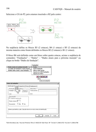 CAD/TQS – Manual do usuário
TQS Informática Ltda. Rua dos Pinheiros 706 c/2 05422-001 São Paulo SP Tel (0xx11) 3083-2722 Fax (0xx11) 3083-2798
106
Selecione o CG do P2, pois estamos inserindo o B2 pelo centro:
Na seqüência defina os blocos B3 (2 estacas), B4 (1 estaca) e B5 (2 estacas) da
mesma maneira como foram definidos os blocos B2 (2 estacas) e B1 (1 estaca).
O bloco B6 será definido como um bloco sobre quatro estacas, acione a seqüência de
comandos: “Fundações” – “Dados” – “Dados atuais para a próxima inserção” ou
clique no botão “Dados de fundação”.
 