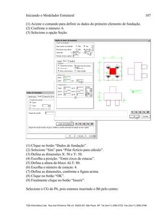 Iniciando o Modelador Estrutural 107
TQS Informática Ltda. Rua dos Pinheiros 706 c/2 05422-001 São Paulo SP Tel (0xx11) 3083-2722 Fax (0xx11) 3083-2798
(1) Acione o comando para definir os dados do primeiro elemento de fundação.
(2) Confirme o número: 6.
(3) Selecione a opção Seção.
(1) Clique no botão “Dados de fundação”.
(2) Selecione “Sim” para “Pilar fictício para cálculo”.
(3) Defina as dimensões X: 50 e Y: 50.
(4) Escolha a posição: “Entre eixos de estacas”.
(5) Defina a altura do bloco ALT: 80.
(6) Escolha o número de estacas: 4.
(7) Defina as dimensões, conforme a figura acima.
(8) Clique no botão “OK”.
(9) Finalmente clique no botão “Inserir”.
Selecione o CG do P6, pois estamos inserindo o B6 pelo centro:
 