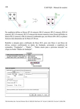 CAD/TQS – Manual do usuário
TQS Informática Ltda. Rua dos Pinheiros 706 c/2 05422-001 São Paulo SP Tel (0xx11) 3083-2722 Fax (0xx11) 3083-2798
108
Na seqüência defina os blocos B7 (4 estacas), B8 (2 estacas), B9 (2 estacas), B10 (4
estacas), B11 (4 estacas), B12 (2 estacas) da mesma maneira como foram definidos os
blocos B2 (2 estacas) e B6 (4 estacas).Lembrando que, nos blocos B9 e B12 os pilares
fictícios têm dimensões de X:50cm eY:50 cm.
Redobre a atenção para a definição do bloco B13, pois este bloco é um bloco de
divisa, comece confirmando os dados de fundação, acionando a seqüência de
comandos: “Fundações” – “Dados” – “Dados atuais para a próxima inserção” ou
clique no botão “Dados de fundação”.
 