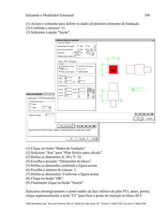 Iniciando o Modelador Estrutural 109
TQS Informática Ltda. Rua dos Pinheiros 706 c/2 05422-001 São Paulo SP Tel (0xx11) 3083-2722 Fax (0xx11) 3083-2798
(1) Acione o comando para definir os dados do primeiro elemento de fundação.
(2) Confirme o número: 13.
(3) Selecione a opção “Seção”.
(1) Clique no botão “Dados de fundação”.
(2) Selecione “Sim” para “Pilar fictício para cálculo”.
(3) Defina as dimensões X: 50 e Y: 20.
(4) Escolha a posição: “Dimensões do bloco”.
(5) Defina as dimensões conforme a figura acima.
(6) Escolha o número de estacas: 1.
(7) Defina as dimensões: Conforme a figura acima.
(8) Clique no botão “OK”.
(9) Finalmente clique no botão “Inserir”
Selecione estrategicamente o ponto médio da face inferior do pilar P13, antes, porém,
clique seqüencialmente a tecla “F2” para fixar o ponto de inserção no bloco B13:
 
