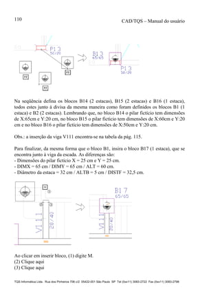 CAD/TQS – Manual do usuário
TQS Informática Ltda. Rua dos Pinheiros 706 c/2 05422-001 São Paulo SP Tel (0xx11) 3083-2722 Fax (0xx11) 3083-2798
110
Na seqüência defina os blocos B14 (2 estacas), B15 (2 estacas) e B16 (1 estaca),
todos estes junto à divisa da mesma maneira como foram definidos os blocos B1 (1
estaca) e B2 (2 estacas). Lembrando que, no bloco B14 o pilar fictício tem dimensões
de X:65cm e Y:20 cm, no bloco B15 o pilar fictício tem dimensões de X:60cm e Y:20
cm e no bloco B16 o pilar fictício tem dimensões de X:50cm e Y:20 cm.
Obs.: a inserção da viga V111 encontra-se na tabela da pág. 115.
Para finalizar, da mesma forma que o bloco B1, insira o bloco B17 (1 estaca), que se
encontra junto à viga da escada. As diferenças são:
- Dimensões do pilar fictício X = 25 cm e Y = 25 cm.
- DIMX = 65 cm / DIMY = 65 cm / ALT = 60 cm.
- Diâmetro da estaca = 32 cm / ALTB = 5 cm / DISTF = 32,5 cm.
Ao clicar em inserir bloco, (1) digite M.
(2) Clique aqui
(3) Clique aqui
 