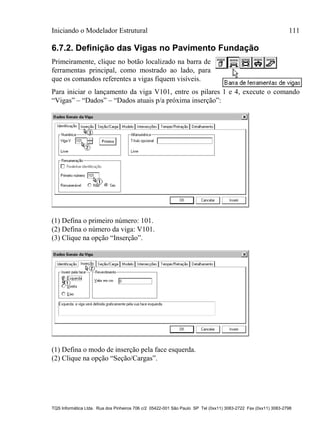 Iniciando o Modelador Estrutural 111
TQS Informática Ltda. Rua dos Pinheiros 706 c/2 05422-001 São Paulo SP Tel (0xx11) 3083-2722 Fax (0xx11) 3083-2798
6.7.2. Definição das Vigas no Pavimento Fundação
Primeiramente, clique no botão localizado na barra de
ferramentas principal, como mostrado ao lado, para
que os comandos referentes a vigas fiquem visíveis.
Para iniciar o lançamento da viga V101, entre os pilares 1 e 4, execute o comando
“Vigas” – “Dados” – “Dados atuais p/a próxima inserção”:
(1) Defina o primeiro número: 101.
(2) Defina o número da viga: V101.
(3) Clique na opção “Inserção”.
(1) Defina o modo de inserção pela face esquerda.
(2) Clique na opção “Seção/Cargas”.
 