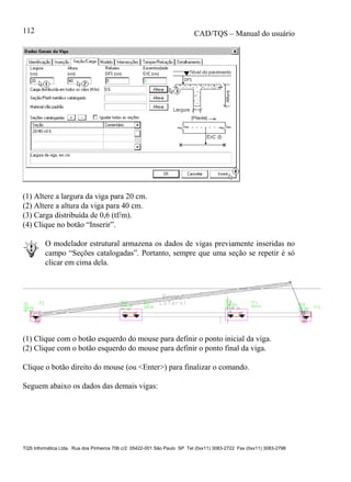 CAD/TQS – Manual do usuário
TQS Informática Ltda. Rua dos Pinheiros 706 c/2 05422-001 São Paulo SP Tel (0xx11) 3083-2722 Fax (0xx11) 3083-2798
112
(1) Altere a largura da viga para 20 cm.
(2) Altere a altura da viga para 40 cm.
(3) Carga distribuída de 0,6 (tf/m).
(4) Clique no botão “Inserir”.
O modelador estrutural armazena os dados de vigas previamente inseridas no
campo “Seções catalogadas”. Portanto, sempre que uma seção se repetir é só
clicar em cima dela.
(1) Clique com o botão esquerdo do mouse para definir o ponto inicial da viga.
(2) Clique com o botão esquerdo do mouse para definir o ponto final da viga.
Clique o botão direito do mouse (ou <Enter>) para finalizar o comando.
Seguem abaixo os dados das demais vigas:
 