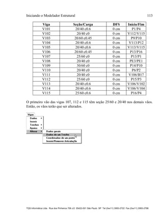 Iniciando o Modelador Estrutural 113
TQS Informática Ltda. Rua dos Pinheiros 706 c/2 05422-001 São Paulo SP Tel (0xx11) 3083-2722 Fax (0xx11) 3083-2798
Viga Seção/Carga DFS Início/Fim
V101 20/40 c0.6 0 cm P1/P4
V102 20/40 c0 0 cm V112/V115
V103 20/60 c0.45 0 cm P9/P10
V104 20/40 c0.6 0 cm V113/P12
V105 20/40 c0.6 0 cm V113/V115
V106 20/60 c0.45 0 cm P13/P16
V107 25/60 c0 0 cm P13/P1
V108 20/40 c0 0 cm PE3/PE1
V109 30/60 c0 0 cm P14/P10
V110 20/40 c0 0 cm P6/P2
V111 20/40 c0 0 cm V106/B17
V112 25/60 c0 0 cm P15/P3
V113 20/40 c0.6 0 cm V106/V102
V114 20/40 c0.6 0 cm V106/V104
V115 25/60 c0.6 0 cm P16/P4
O primeiro vão das vigas 107, 112 e 115 têm seção 25/60 e 20/40 nos demais vãos.
Então, os vãos terão que ser alterados.
 