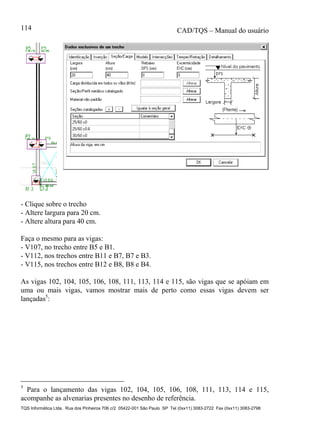 CAD/TQS – Manual do usuário
TQS Informática Ltda. Rua dos Pinheiros 706 c/2 05422-001 São Paulo SP Tel (0xx11) 3083-2722 Fax (0xx11) 3083-2798
114
- Clique sobre o trecho
- Altere largura para 20 cm.
- Altere altura para 40 cm.
Faça o mesmo para as vigas:
- V107, no trecho entre B5 e B1.
- V112, nos trechos entre B11 e B7, B7 e B3.
- V115, nos trechos entre B12 e B8, B8 e B4.
As vigas 102, 104, 105, 106, 108, 111, 113, 114 e 115, são vigas que se apóiam em
uma ou mais vigas, vamos mostrar mais de perto como essas vigas devem ser
lançadas5
:
5
Para o lançamento das vigas 102, 104, 105, 106, 108, 111, 113, 114 e 115,
acompanhe as alvenarias presentes no desenho de referência.
 