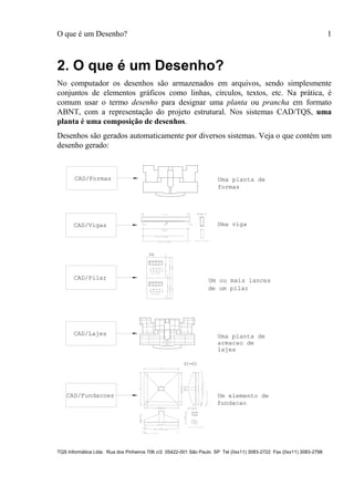 O que é um Desenho? 1
TQS Informática Ltda. Rua dos Pinheiros 706 c/2 05422-001 São Paulo SP Tel (0xx11) 3083-2722 Fax (0xx11) 3083-2798
2. O que é um Desenho?
No computador os desenhos são armazenados em arquivos, sendo simplesmente
conjuntos de elementos gráficos como linhas, círculos, textos, etc. Na prática, é
comum usar o termo desenho para designar uma planta ou prancha em formato
ABNT, com a representação do projeto estrutural. Nos sistemas CAD/TQS, uma
planta é uma composição de desenhos.
Desenhos são gerados automaticamente por diversos sistemas. Veja o que contém um
desenho gerado:
CAD/Formas Uma planta de
formas
CAD/Pilar
25
100
10 ° 12.5
97
22
24
18 P2 ° 6.3 C=253
3X18G P3 ° 6.3 C=38
10P1°12.5C=330
P23XP3
18°6.3C/15
280
25
100
10 ° 12.5
97
22
24
18 P2 ° 6.3 C=253
3X18G P3 ° 6.3 C=38
10P1°12.5C=330
P23XP3
18°6.3C/15
7
280
P4
Um ou mais lances
de um pilar
CAD/Vigas
2 N2 ° 10 C=590
2 N3 ° 10 C=510
2 N1 ° 8
C=579
N4 (521)
27C N4 ° 5 C=135
Corte A
A
P1 P2 Uma viga
CAD/Lajes
20 P1 ° 6.3 C/20 C=1300
4 P2 ° 6.3 C/20 C=1239V
9 P3 ° 6.3 C/20 C=1222
12 P4 ° 6.3 C/20 C=337
45P5°6.3C/20C=503
9P6°6.3C/20C=719
12P7°6.3C/20C=775
12 P8 ° 6.3 C/20 C=592
15 P9 ° 6.3 C/20 C=615
5 P10 ° 6.3 C/20 C=743
12 P11 ° 6.3 C/20 C=531
20P12°6.3C/20C=808
7P13°6.3C/20C=345
10P14°6.3C/20C=579
20 P15 ° 6.3 C/20 C=476
8 P16 ° 6.3 C/20 C=520
23P17°6.3C/20C=553
3P18°6.3C/20C=194
20P1° 6.3C/20C=1300
4P2° 6.3C/20C=1239V
9P3° 6.3C/20C=1222
12P4° 6.3C/20C=337
45P5°6.3C/20C=503
9P6°6.3C/20C=719
12P7°6.3C/20C=775
12P8° 6.3C/20C=592
15P9° 6.3C/20C=615
5P10° 6.3C/20C=743
12P11° 6.3C/20C=531
20P12°6.3C/20C=808
7P13°6.3C/20C=345
10P14°6.3C/20C=579
20P15° 6.3C/20C=476
8P16° 6.3C/20C=520
23P17°6.3C/20C=553
3P18°6.3C/20C=194
Uma planta de
lajes
85
55
39 P2 C/13
2X 38 P4 C/13
40P1C/12
2X39P3C/12
39 P2 C/13
2020
30 30
505
R=6
40P1C/12
20
3030
475
R=6
515
4854075
4075
S1=S2
40 P1 ° 16 C/12 C=560
2X39 P3 ° 8 C/12 C=40
39P2°16C/13C=530
2X38P4°8C/13C=40
450
20
8P5°20C=470
47
40
44 P6 ° 6.3 C/20 C=187
Um elemento de
armacao de
fundacao
CAD/Fundacoes
 