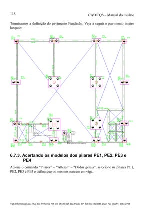 CAD/TQS – Manual do usuário
TQS Informática Ltda. Rua dos Pinheiros 706 c/2 05422-001 São Paulo SP Tel (0xx11) 3083-2722 Fax (0xx11) 3083-2798
118
Terminamos a definição do pavimento Fundação. Veja a seguir o pavimento inteiro
lançado:
6.7.3. Acertando os modelos dos pilares PE1, PE2, PE3 e
PE4
Acione o comando “Pilares” – “Alterar” – “Dados gerais”, selecione os pilares PE1,
PE2, PE3 e PE4 e defina que os mesmos nascem em viga:
 