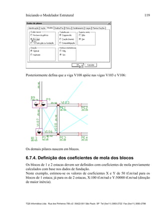 Iniciando o Modelador Estrutural 119
TQS Informática Ltda. Rua dos Pinheiros 706 c/2 05422-001 São Paulo SP Tel (0xx11) 3083-2722 Fax (0xx11) 3083-2798
Posteriormente defina que a viga V108 apóie nas vigas V103 e V106:
Os demais pilares nascem em blocos.
6.7.4. Definição dos coeficientes de mola dos blocos
Os blocos de 1 e 2 estacas devem ser definidos com coeficientes de mola previamente
calculados com base nos dados de fundação.
Neste exemplo, estimou-se os valores de coeficientes X e Y de 50 tf.m/rad para os
blocos de 1 estaca; já para os de 2 estacas, X:100 tf.m/rad e Y:50000 tf.m/rad (direção
de maior inércia).
 