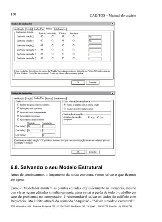 CAD/TQS – Manual do usuário
TQS Informática Ltda. Rua dos Pinheiros 706 c/2 05422-001 São Paulo SP Tel (0xx11) 3083-2722 Fax (0xx11) 3083-2798
120
6.8. Salvando o seu Modelo Estrutural
Antes de continuarmos o lançamento da nossa estrutura, vamos salvar o que fizemos
até agora.
Como o Modelador mantém as plantas editadas exclusivamente na memória, mesmo
que várias sejam editadas simultaneamente, para evitar a perda de todo o trabalho em
caso de problemas no computador, é recomendável salvar os dados do edifício com
freqüência. Isto é feito através do comando "Arquivo" - "Salvar o modelo estrutural":
 
