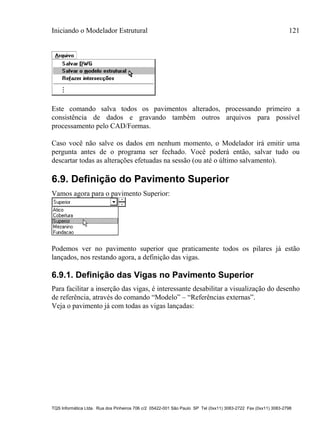 Iniciando o Modelador Estrutural 121
TQS Informática Ltda. Rua dos Pinheiros 706 c/2 05422-001 São Paulo SP Tel (0xx11) 3083-2722 Fax (0xx11) 3083-2798
Este comando salva todos os pavimentos alterados, processando primeiro a
consistência de dados e gravando também outros arquivos para possível
processamento pelo CAD/Formas.
Caso você não salve os dados em nenhum momento, o Modelador irá emitir uma
pergunta antes de o programa ser fechado. Você poderá então, salvar tudo ou
descartar todas as alterações efetuadas na sessão (ou até o último salvamento).
6.9. Definição do Pavimento Superior
Vamos agora para o pavimento Superior:
Podemos ver no pavimento superior que praticamente todos os pilares já estão
lançados, nos restando agora, a definição das vigas.
6.9.1. Definição das Vigas no Pavimento Superior
Para facilitar a inserção das vigas, é interessante desabilitar a visualização do desenho
de referência, através do comando “Modelo” – “Referências externas”.
Veja o pavimento já com todas as vigas lançadas:
 