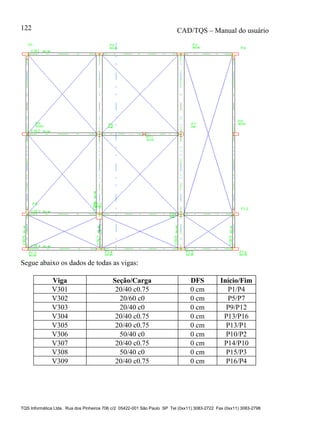 CAD/TQS – Manual do usuário
TQS Informática Ltda. Rua dos Pinheiros 706 c/2 05422-001 São Paulo SP Tel (0xx11) 3083-2722 Fax (0xx11) 3083-2798
122
Segue abaixo os dados de todas as vigas:
Viga Seção/Carga DFS Início/Fim
V301 20/40 c0.75 0 cm P1/P4
V302 20/60 c0 0 cm P5/P7
V303 20/40 c0 0 cm P9/P12
V304 20/40 c0.75 0 cm P13/P16
V305 20/40 c0.75 0 cm P13/P1
V306 50/40 c0 0 cm P10/P2
V307 20/40 c0.75 0 cm P14/P10
V308 50/40 c0 0 cm P15/P3
V309 20/40 c0.75 0 cm P16/P4
 