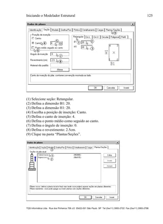 Iniciando o Modelador Estrutural 125
TQS Informática Ltda. Rua dos Pinheiros 706 c/2 05422-001 São Paulo SP Tel (0xx11) 3083-2722 Fax (0xx11) 3083-2798
(1) Selecione seção: Retangular.
(2) Defina a dimensão B1: 20.
(3) Defina a dimensão H1: 20.
(4) Escolha a posição de inserção: Canto.
(5) Defina o canto de inserção: 4.
(6) Defina o ponto médio como seguido ao canto.
(7) Defina o ângulo de inserção: 0.
(8) Defina o revestimento: 2.5cm.
(9) Clique na pasta “Plantas/Seções”.
 