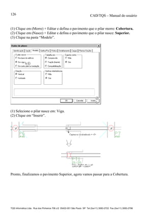 CAD/TQS – Manual do usuário
TQS Informática Ltda. Rua dos Pinheiros 706 c/2 05422-001 São Paulo SP Tel (0xx11) 3083-2722 Fax (0xx11) 3083-2798
126
(1) Clique em (Morre) + Editar e defina o pavimento que o pilar morre: Cobertura.
(2) Clique em (Nasce) + Editar e defina o pavimento que o pilar nasce: Superior.
(3) Clique na pasta “Modelo”.
(1) Selecione o pilar nasce em: Viga.
(2) Clique em “Inserir”.
Pronto, finalizamos o pavimento Superior, agora vamos passar para a Cobertura.
 