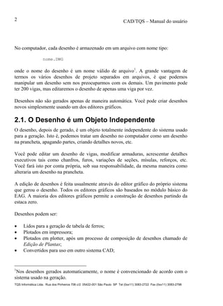 CAD/TQS – Manual do usuário
TQS Informática Ltda. Rua dos Pinheiros 706 c/2 05422-001 São Paulo SP Tel (0xx11) 3083-2722 Fax (0xx11) 3083-2798
2
No computador, cada desenho é armazenado em um arquivo com nome tipo:
nome.DWG
onde o nome do desenho é um nome válido de arquivo1
. A grande vantagem de
termos os vários desenhos de projeto separados em arquivos, é que podemos
manipular um desenho sem nos preocuparmos com os demais. Um pavimento pode
ter 200 vigas, mas editaremos o desenho de apenas uma viga por vez.
Desenhos não são gerados apenas de maneira automática. Você pode criar desenhos
novos simplesmente usando um dos editores gráficos.
2.1. O Desenho é um Objeto Independente
O desenho, depois de gerado, é um objeto totalmente independente do sistema usado
para a geração. Isto é, podemos tratar um desenho no computador como um desenho
na prancheta, apagando partes, criando detalhes novos, etc.
Você pode editar um desenho de vigas, modificar armaduras, acrescentar detalhes
executivos tais como chanfros, furos, variações de seções, mísulas, reforços, etc.
Você fará isto por conta própria, sob sua responsabilidade, da mesma maneira como
alteraria um desenho na prancheta.
A edição de desenhos é feita usualmente através do editor gráfico do próprio sistema
que gerou o desenho. Todos os editores gráficos são baseados no módulo básico do
EAG. A maioria dos editores gráficos permite a construção de desenhos partindo da
estaca zero.
Desenhos podem ser:
 Lidos para a geração de tabela de ferros;
 Plotados em impressora;
 Plotados em plotter, após um processo de composição de desenhos chamado de
Edição de Plantas;
 Convertidos para uso em outro sistema CAD;
1
Nos desenhos gerados automaticamente, o nome é convencionado de acordo com o
sistema usado na geração.
 
