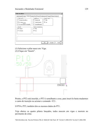 Iniciando o Modelador Estrutural 129
TQS Informática Ltda. Rua dos Pinheiros 706 c/2 05422-001 São Paulo SP Tel (0xx11) 3083-2722 Fax (0xx11) 3083-2798
(1) Selecione o pilar nasce em: Viga.
(2) Clique em “Inserir”.
Pronto, o PT2 está inserido, o PT3 é semelhante a esse, para inseri-lo basta mudarmos
o canto de inserção ou acionar o comando <F2>.
O PT4 e PT5, também têm os mesmos dados do PT1.
Veja abaixo os quatro pilares lançados, todos nascem em vigas e morrem no
pavimento de cima:
 