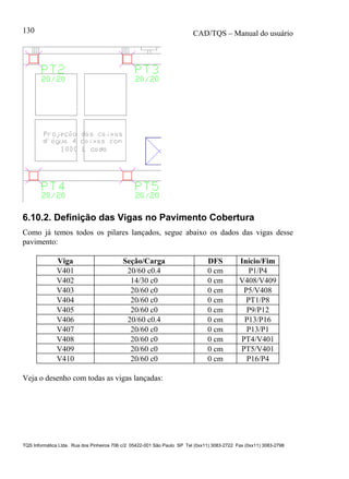 CAD/TQS – Manual do usuário
TQS Informática Ltda. Rua dos Pinheiros 706 c/2 05422-001 São Paulo SP Tel (0xx11) 3083-2722 Fax (0xx11) 3083-2798
130
6.10.2. Definição das Vigas no Pavimento Cobertura
Como já temos todos os pilares lançados, segue abaixo os dados das vigas desse
pavimento:
Viga Seção/Carga DFS Início/Fim
V401 20/60 c0.4 0 cm P1/P4
V402 14/30 c0 0 cm V408/V409
V403 20/60 c0 0 cm P5/V408
V404 20/60 c0 0 cm PT1/P8
V405 20/60 c0 0 cm P9/P12
V406 20/60 c0.4 0 cm P13/P16
V407 20/60 c0 0 cm P13/P1
V408 20/60 c0 0 cm PT4/V401
V409 20/60 c0 0 cm PT5/V401
V410 20/60 c0 0 cm P16/P4
Veja o desenho com todas as vigas lançadas:
 