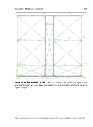 Iniciando o Modelador Estrutural 131
TQS Informática Ltda. Rua dos Pinheiros 706 c/2 05422-001 São Paulo SP Tel (0xx11) 3083-2722 Fax (0xx11) 3083-2798
OBSERVAÇÃO IMPORTANTE: Não se esqueça de definir os apoios nos
cruzamentos entre as vigas deste pavimento após o lançamento, conforme mostra a
figura a seguir.
 