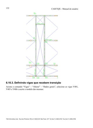 CAD/TQS – Manual do usuário
TQS Informática Ltda. Rua dos Pinheiros 706 c/2 05422-001 São Paulo SP Tel (0xx11) 3083-2722 Fax (0xx11) 3083-2798
132
6.10.3. Definindo vigas que recebem transição
Acione o comando “Vigas” – “Alterar” – “Dados gerais”, selecione as vigas V401,
V403 e V406 e acerte o modelo das mesmas:
 