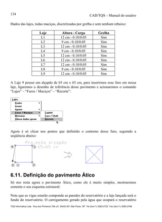 CAD/TQS – Manual do usuário
TQS Informática Ltda. Rua dos Pinheiros 706 c/2 05422-001 São Paulo SP Tel (0xx11) 3083-2722 Fax (0xx11) 3083-2798
134
Dados das lajes, todas maciças, discretizadas por grelha e sem nenhum rebaixo:
Laje Altura - Carga Grelha
L1 12 cm - 0.10/0.05 Sim
L2 9 cm - 0.10/0.05 Sim
L3 12 cm - 0.10/0.05 Sim
L4 9 cm - 0.10/0.05 Sim
L5 12 cm - 0.10/0.05 Sim
L6 12 cm - 0.10/0.05 Sim
L7 12 cm - 0.10/0.05 Sim
L8 9 cm - 0.10/0.05 Sim
L9 12 cm - 0.10/0.05 Sim
A Laje 9 possui um alçapão de 65 cm x 65 cm, para inserirmos esse furo em nossa
laje, ligaremos o desenho de referência desse pavimento e acionaremos o comando
“Lajes” – “Furos / Maciços” – “Recorte”:
Agora é só clicar nos pontos que definirão o contorno desse furo, seguindo a
seqüência abaixo:
6.11. Definição do pavimento Ático
Só nos resta agora o pavimento Ático, como ele é muito simples, mostraremos
somente o seu esquema estrutural:
Note que as vigas estarão compondo as paredes do reservatório e a laje lançada será o
fundo do reservatório. O carregamento gerado pela água que ocupará o reservatório
 