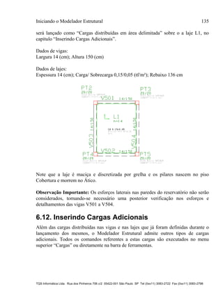 Iniciando o Modelador Estrutural 135
TQS Informática Ltda. Rua dos Pinheiros 706 c/2 05422-001 São Paulo SP Tel (0xx11) 3083-2722 Fax (0xx11) 3083-2798
será lançado como “Cargas distribuídas em área delimitada” sobre o a laje L1, no
capitulo “Inserindo Cargas Adicionais”.
Dados de vigas:
Largura 14 (cm); Altura 150 (cm)
Dados de lajes:
Espessura 14 (cm); Carga/ Sobrecarga 0,15/0,05 (tf/m²); Rebaixo 136 cm
Note que a laje é maciça e discretizada por grelha e os pilares nascem no piso
Cobertura e morrem no Ático.
Observação Importante: Os esforços laterais nas paredes do reservatório não serão
considerados, tornando-se necessário uma posterior verificação nos esforços e
detalhamentos das vigas V501 a V504.
6.12. Inserindo Cargas Adicionais
Além das cargas distribuídas nas vigas e nas lajes que já foram definidas durante o
lançamento dos mesmos, o Modelador Estrutural admite outros tipos de cargas
adicionais. Todos os comandos referentes a estas cargas são executados no menu
superior “Cargas” ou diretamente na barra de ferramentas.
 