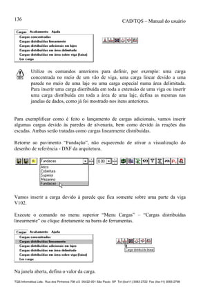 CAD/TQS – Manual do usuário
TQS Informática Ltda. Rua dos Pinheiros 706 c/2 05422-001 São Paulo SP Tel (0xx11) 3083-2722 Fax (0xx11) 3083-2798
136
Utilize os comandos anteriores para definir, por exemplo: uma carga
concentrada no meio de um vão de viga, uma carga linear devido a uma
parede no meio de uma laje ou uma carga especial numa área delimitada.
Para inserir uma carga distribuída em toda a extensão de uma viga ou inserir
uma carga distribuída em toda a área de uma laje, defina as mesmas nas
janelas de dados, como já foi mostrado nos itens anteriores.
Para exemplificar como é feito o lançamento de cargas adicionais, vamos inserir
algumas cargas devido às paredes de alvenaria, bem como devido às reações das
escadas. Ambas serão tratadas como cargas linearmente distribuídas.
Retorne ao pavimento “Fundação”, não esquecendo de ativar a visualização do
desenho de referência - DXF da arquitetura.
Vamos inserir a carga devido à parede que fica somente sobre uma parte da viga
V102.
Execute o comando no menu superior “Menu Cargas” – “Cargas distribuídas
linearmente” ou clique diretamente na barra de ferramentas.
Na janela aberta, defina o valor da carga.
 