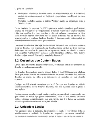 O que é um Desenho? 3
TQS Informática Ltda. Rua dos Pinheiros 706 c/2 05422-001 São Paulo SP Tel (0xx11) 3083-2722 Fax (0xx11) 3083-2798
 Duplicados, misturados, inseridos dentro de outros desenhos, etc. A informação
contida em um desenho pode ser facilmente reaproveitada e modificada em outro
desenho.
 Cortados e colados segundo o padrão Windows dentro de aplicativos como o
Word e o Paint.
Certos módulos de sistemas CAD/TQS permitem definir armaduras graficamente,
levando em consideração o comportamento estrutural, e verificando interativamente o
efeito das modificações. Um exemplo é o editor de esforços e armaduras em lajes.
Estes módulos operam sobre uma base de dados estrutural, não de desenho, mas
permitem salvar o resultado final em desenho. O desenho gerado então, poderá ser
editado independentemente como qualquer outro.
Um outro módulo do CAD/TQS é o Modelador Estrutural, que você edita como se
fosse um desenho, com os comandos de desenho, mas na verdade ele é um banco de
dados com informações de geometria, carregamento, opções de cálculo e também
com desenhos “verdadeiros” anexados como referências externas. Para maiores
detalhes, veja o manual “Manual do Modelador Estrutural”.
2.2. Desenhos que Contém Dados
Certos tipos de desenho podem conter dados, codificados através de elementos de
desenho segundo uma convenção.
Os desenhos de armaduras também contêm dados. O CAD/TQS gera uma tabela de
ferros por planta, relativa aos desenhos contidos na planta. Para fazer isto, todos os
desenhos da planta são lidos, e as informações de armadura de cada desenho
extraídas.
Qualquer modificação de armaduras que você fizer em um desenho, se refletirá
automaticamente na tabela de ferros da planta, pois esta é gerada antes da planta ir
para o plotter.
Em desenhos de armaduras, você precisa respeitar a convenção de representação para
que a tabela de ferros seja gerada corretamente. Você faz isto usando um editor
gráfico orientado especificamente para esta tarefa, que é o Editor de Armação,
acionado quando um desenho de armação é editado.
2.3. Unidade e Escala
Nos desenhos feitos à nanquim, determinamos a escala e convertemos todas as
medidas durante a confecção do desenho. No computador, para maior comodidade,
 