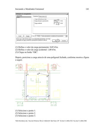Iniciando o Modelador Estrutural 141
TQS Informática Ltda. Rua dos Pinheiros 706 c/2 05422-001 São Paulo SP Tel (0xx11) 3083-2722 Fax (0xx11) 3083-2798
(1) Defina o valor da carga permanente: 0,05 tf/m.
(2) Defina o valor da carga acidental: 1,00 tf/m.
(3) Clique no botão “OK”.
Depois, posicione a carga através de uma poligonal fechada, conforme mostra a figura
a seguir.
(1) Selecione o ponto 1.
(2) Selecione o ponto 2.
(3) Selecione o ponto 3.
 