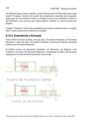 CAD/TQS – Manual do usuário
TQS Informática Ltda. Rua dos Pinheiros 706 c/2 05422-001 São Paulo SP Tel (0xx11) 3083-2722 Fax (0xx11) 3083-2798
144
Os dados de degraus (passo, espelho e ajuste) não precisam ser fornecidos numa etapa
inicial. O espaço e desnível da escada são normalmente calculados pelo programa
depois que ela está inserida na forma e é editada. O que se faz usualmente é inserir a
laje definindo o seu contorno para depois editá-la e definir os valores corretos dos
degraus.
O botão "Visualizar" aciona uma calculadora que auxilia o cálculo do passo e espelho
ideal. Vamos mostrar como funciona no exemplo.
6.13.3. Entendendo o Exemplo
Neste Edifício há duas escadas, uma que liga o Pavimento Fundação ao Pavimento
Mezanino e outra que liga o Pavimento Fundação ao Pavimento Superior passando
também pelo Pavimento Mezanino.
O Edifício possui um Pavimento Fundação, um Mezanino, um Superior, uma
Cobertura e um Ático. No Pavimento Superior, só há patamar de saída e não há um de
chegada, pois se trata do último pavimento com escada.
 