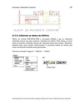 Iniciando o Modelador Estrutural 145
TQS Informática Ltda. Rua dos Pinheiros 706 c/2 05422-001 São Paulo SP Tel (0xx11) 3083-2722 Fax (0xx11) 3083-2798
6.13.4. Editando os dados de Edifício
Dentro do sistema ESCADAS-TQS a convenção adotada é que os elementos
inclinados nascem nos pisos superior e terminam no inferior. Desta forma, os pisos
onde os elementos inclinados nascem são: Mezanino (para uma escada) e Mezanino,
Superior (para outra escada). Primeiramente, é necessário indicar ao sistema que
existe um elemento inclinado nestes pavimentos.
Execute o comando “Arquivo” - “Edifício” – “Editar”.
OU
Clique Aqui
 