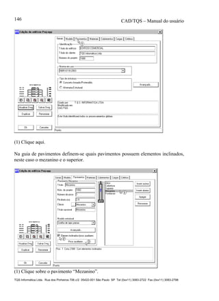 CAD/TQS – Manual do usuário
TQS Informática Ltda. Rua dos Pinheiros 706 c/2 05422-001 São Paulo SP Tel (0xx11) 3083-2722 Fax (0xx11) 3083-2798
146
(1) Clique aqui.
Na guia de pavimentos definem-se quais pavimentos possuem elementos inclinados,
neste caso o mezanino e o superior.
(1) Clique sobre o pavimento “Mezanino”.
 
