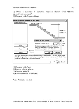 Iniciando o Modelador Estrutural 147
TQS Informática Ltda. Rua dos Pinheiros 706 c/2 05422-001 São Paulo SP Tel (0xx11) 3083-2722 Fax (0xx11) 3083-2798
(2) Defina a existência de elementos inclinados clicando sobre “Elemen.
inclinado/pisos auxiliares”.
(3) Clique no botão Pisos Auxiliares.
(1) Clique no botão Novo.
(2) Digite o valor do rebaixo.
(3) Clique no botão OK.
(4) Clique novamente no botão OK.
Para o Pavimento Superior
 