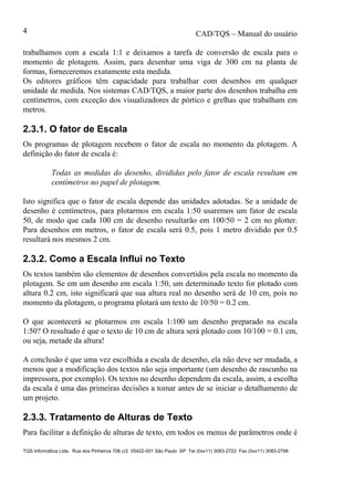 CAD/TQS – Manual do usuário
TQS Informática Ltda. Rua dos Pinheiros 706 c/2 05422-001 São Paulo SP Tel (0xx11) 3083-2722 Fax (0xx11) 3083-2798
4
trabalhamos com a escala 1:1 e deixamos a tarefa de conversão de escala para o
momento de plotagem. Assim, para desenhar uma viga de 300 cm na planta de
formas, forneceremos exatamente esta medida.
Os editores gráficos têm capacidade para trabalhar com desenhos em qualquer
unidade de medida. Nos sistemas CAD/TQS, a maior parte dos desenhos trabalha em
centímetros, com exceção dos visualizadores de pórtico e grelhas que trabalham em
metros.
2.3.1. O fator de Escala
Os programas de plotagem recebem o fator de escala no momento da plotagem. A
definição do fator de escala é:
Todas as medidas do desenho, divididas pelo fator de escala resultam em
centímetros no papel de plotagem.
Isto significa que o fator de escala depende das unidades adotadas. Se a unidade de
desenho é centímetros, para plotarmos em escala 1:50 usaremos um fator de escala
50, de modo que cada 100 cm de desenho resultarão em 100/50 = 2 cm no plotter.
Para desenhos em metros, o fator de escala será 0.5, pois 1 metro dividido por 0.5
resultará nos mesmos 2 cm.
2.3.2. Como a Escala Influi no Texto
Os textos também são elementos de desenhos convertidos pela escala no momento da
plotagem. Se em um desenho em escala 1:50, um determinado texto for plotado com
altura 0.2 cm, isto significará que sua altura real no desenho será de 10 cm, pois no
momento da plotagem, o programa plotará um texto de 10/50 = 0.2 cm.
O que acontecerá se plotarmos em escala 1:100 um desenho preparado na escala
1:50? O resultado é que o texto de 10 cm de altura será plotado com 10/100 = 0.1 cm,
ou seja, metade da altura!
A conclusão é que uma vez escolhida a escala de desenho, ela não deve ser mudada, a
menos que a modificação dos textos não seja importante (um desenho de rascunho na
impressora, por exemplo). Os textos no desenho dependem da escala, assim, a escolha
da escala é uma das primeiras decisões a tomar antes de se iniciar o detalhamento de
um projeto.
2.3.3. Tratamento de Alturas de Texto
Para facilitar a definição de alturas de texto, em todos os menus de parâmetros onde é
 
