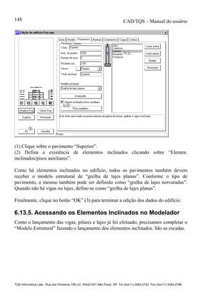 CAD/TQS – Manual do usuário
TQS Informática Ltda. Rua dos Pinheiros 706 c/2 05422-001 São Paulo SP Tel (0xx11) 3083-2722 Fax (0xx11) 3083-2798
148
(1) Clique sobre o pavimento “Superior”.
(2) Defina a existência de elementos inclinados clicando sobre “Elemen.
inclinados/pisos auxiliares”.
Como há elementos inclinados no edifício, todos os pavimentos também devem
receber o modelo estrutural de “grelha de lajes planas”. Conforme o tipo de
pavimento, o mesmo também pode ser definido como “grelha de lajes nervuradas”.
Quando não há vigas ou lajes, define-se como “grelha de lajes planas”.
Finalmente, clique no botão “OK” (3) para terminar a edição dos dados do edifício.
6.13.5. Acessando os Elementos Inclinados no Modelador
Como o lançamento das vigas, pilares e lajes já foi efetuado, precisamos completar o
“Modelo Estrutural” fazendo o lançamento dos elementos inclinados. São as escadas.
 