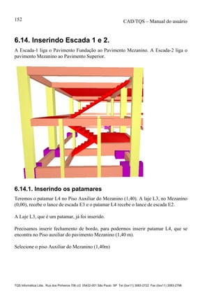 CAD/TQS – Manual do usuário
TQS Informática Ltda. Rua dos Pinheiros 706 c/2 05422-001 São Paulo SP Tel (0xx11) 3083-2722 Fax (0xx11) 3083-2798
152
6.14. Inserindo Escada 1 e 2.
A Escada-1 liga o Pavimento Fundação ao Pavimento Mezanino. A Escada-2 liga o
pavimento Mezanino ao Pavimento Superior.
6.14.1. Inserindo os patamares
Teremos o patamar L4 no Piso Auxiliar do Mezanino (1,40). A laje L3, no Mezanino
(0,00), recebe o lance de escada E3 e o patamar L4 recebe o lance de escada E2.
A Laje L3, que é um patamar, já foi inserido.
Precisamos inserir fechamento de bordo, para podermos inserir patamar L4, que se
encontra no Piso auxiliar do pavimento Mezanino (1,40 m).
Selecione o piso Auxiliar do Mezanino (1,40m)
 