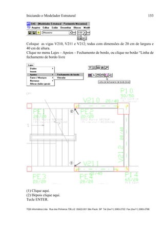 Iniciando o Modelador Estrutural 153
TQS Informática Ltda. Rua dos Pinheiros 706 c/2 05422-001 São Paulo SP Tel (0xx11) 3083-2722 Fax (0xx11) 3083-2798
Coloque as vigas V210, V211 e V212; todas com dimensões de 20 cm de largura e
40 cm de altura.
Clique no menu Lajes – Apoios – Fechamento de bordo, ou clique no botão “Linha de
fechamento de bordo livre
(1) Clique aqui.
(2) Depois clique aqui.
Tecle ENTER.
 