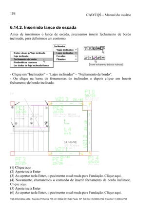 CAD/TQS – Manual do usuário
TQS Informática Ltda. Rua dos Pinheiros 706 c/2 05422-001 São Paulo SP Tel (0xx11) 3083-2722 Fax (0xx11) 3083-2798
156
6.14.2. Inserindo lance de escada
Antes de inserirmos o lance de escada, precisamos inserir fechamento de bordo
inclinado, para definirmos um contorno.
- Clique em “Inclinados” – “Lajes inclinadas” – “Fechamento de bordo”.
- Ou clique na barra de ferramentas de inclinados e depois clique em Inserir
fechamento de bordo inclinado.
(1) Clique aqui
(2) Aperte tecla Enter
(3) Ao apertar tecla Enter, o pavimento atual muda para Fundação. Clique aqui.
(4) Novamente, chamaremos o comando de inserir fechamento de bordo inclinado.
Clique aqui.
(5) Aperte tecla Enter
(6) Ao apertar tecla Enter, o pavimento atual muda para Fundação. Clique aqui.
 