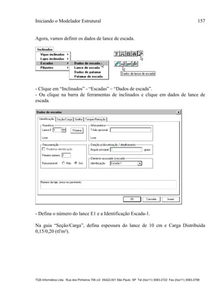 Iniciando o Modelador Estrutural 157
TQS Informática Ltda. Rua dos Pinheiros 706 c/2 05422-001 São Paulo SP Tel (0xx11) 3083-2722 Fax (0xx11) 3083-2798
Agora, vamos definir os dados de lance de escada.
- Clique em “Inclinados” - “Escadas” – “Dados de escada”.
- Ou clique na barra de ferramentas de inclinados e clique em dados de lance de
escada.
- Defina o número do lance E1 e a Identificação Escada-1.
Na guia “Seção/Carga”, defina espessura do lance de 10 cm e Carga Distribuída
0,15/0,20 (tf/m²).
 